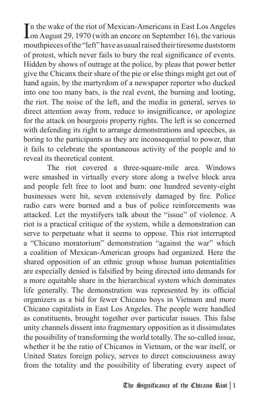 In the wake of the riot of Mexican-Americans in East Los Angeles on August 29, 1970 (with an encore on September 16), the various mouthpiecesof the “left” haveas usual raised theirtiresome duststorm of protest, which never fails to bury the real significance of events. Hidden by shows of outrage at the police, by pleas that power better give the Chicanx their share of the pie or else things might get out of hand again, by the martyrdom of a newspaper reporter who ducked into one too many bars, is the real event, the burning and looting, the riot. The noise of the left, and the media in general, serves to direct attention away from, reduce to insignificance, or apologize for the attack on bourgeois property rights. The left is so concerned with defending its right to arrange demonstrations and speeches, as boring to the participants as they are inconsequential to power, that it fails to celebrate the spontancous activity of the people and to reveal its theoretical content, The riot covered a three-square-mile area. Windows were smashed in virtually every store along a twelve block area and people felt free to loot and bum: one hundred seventy-cight businesses were hit, seven extensively damaged by fire. Police radio cars were bumed and a bus of police reinforcements was attacked. Let the mystifyers talk about the “issue” of violence. A riot is a practical critique of the system, while a demonstration can serve to perpetuate what it seems to oppose. This riot interrupted a “Chicano moratorium” demonstration “against the war” which a coalition of Mexican-American groups had organized. Here the shared opposition of an ethnic group whose human potentialities are especially denied is falsified by being directed into demands for a more equitable share in the hierarchical system which dominates life generally. The demonstration was represented by its official organizers as a bid for fewer Chicano boys in Vietnam and more Chicano capitalists in East Los Angeles. The people were handled as constituents, brought together over particular issues. This false unity channels dissent into fragmentary opposition as it dissimulates the possibility of transforming the world totally. The so-called issue, whether it be the ratio of Chicanos in Vietnam, or the war itself, or United States foreign policy, serves to direct consciousness away from the totality and the possibility of liberating every aspect of The Significance of the Chicano Riot | 1